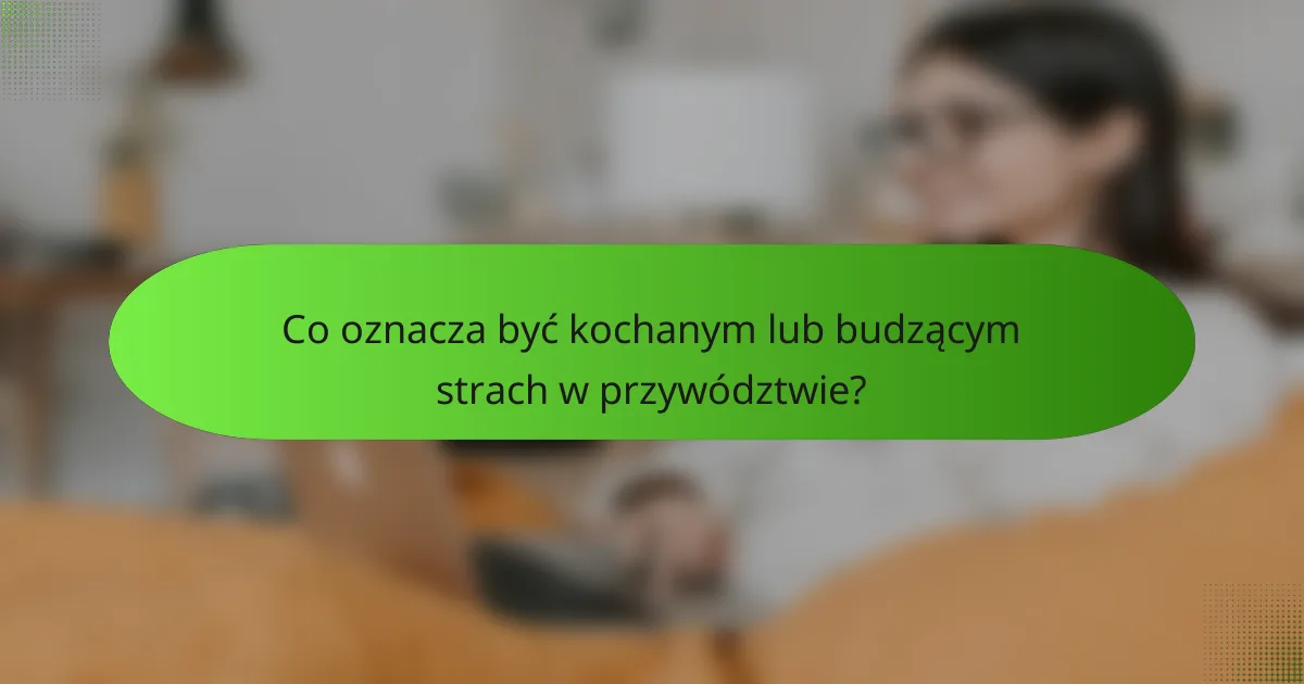 Co oznacza być kochanym lub budzącym strach w przywództwie?