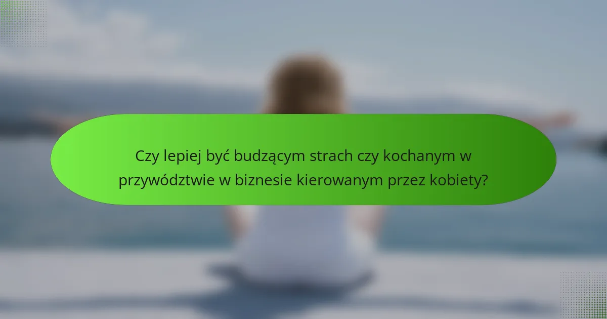 Czy lepiej być budzącym strach czy kochanym w przywództwie w biznesie kierowanym przez kobiety?