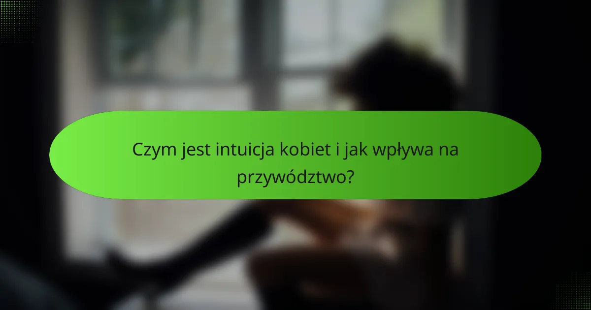 Czym jest intuicja kobiet i jak wpływa na przywództwo?