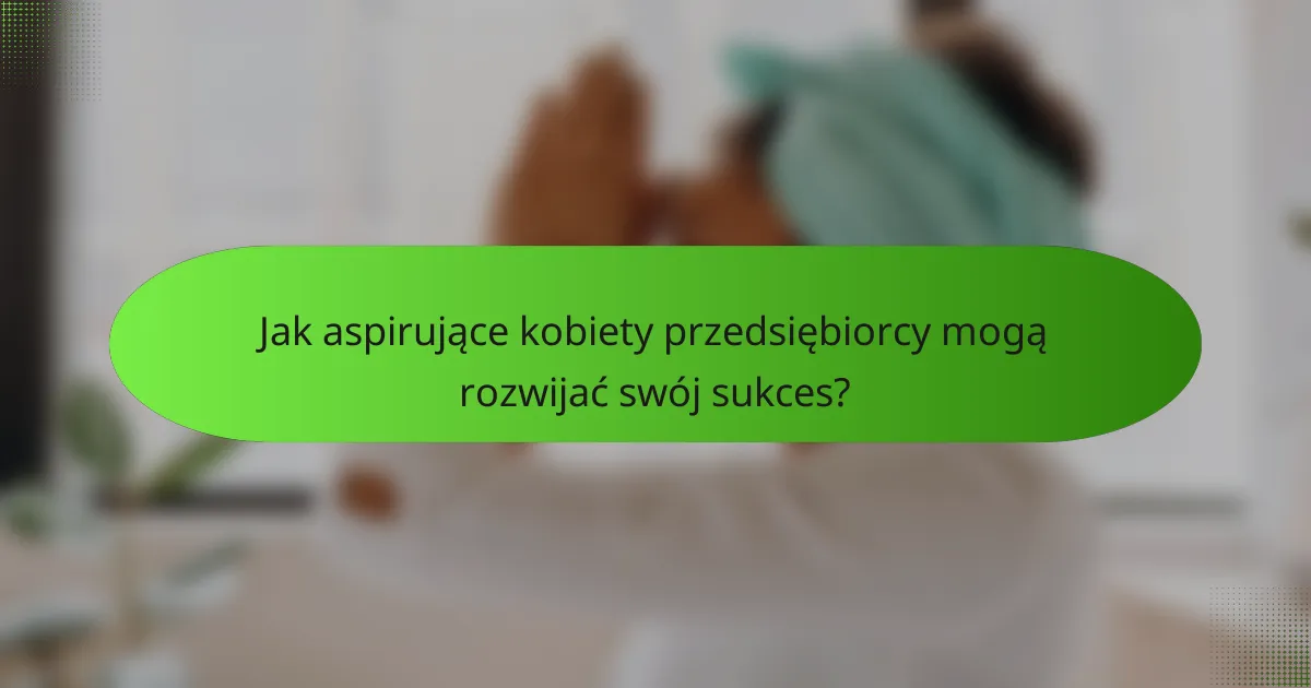 Jak aspirujące kobiety przedsiębiorcy mogą rozwijać swój sukces?