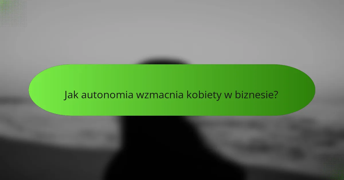Jak autonomia wzmacnia kobiety w biznesie?