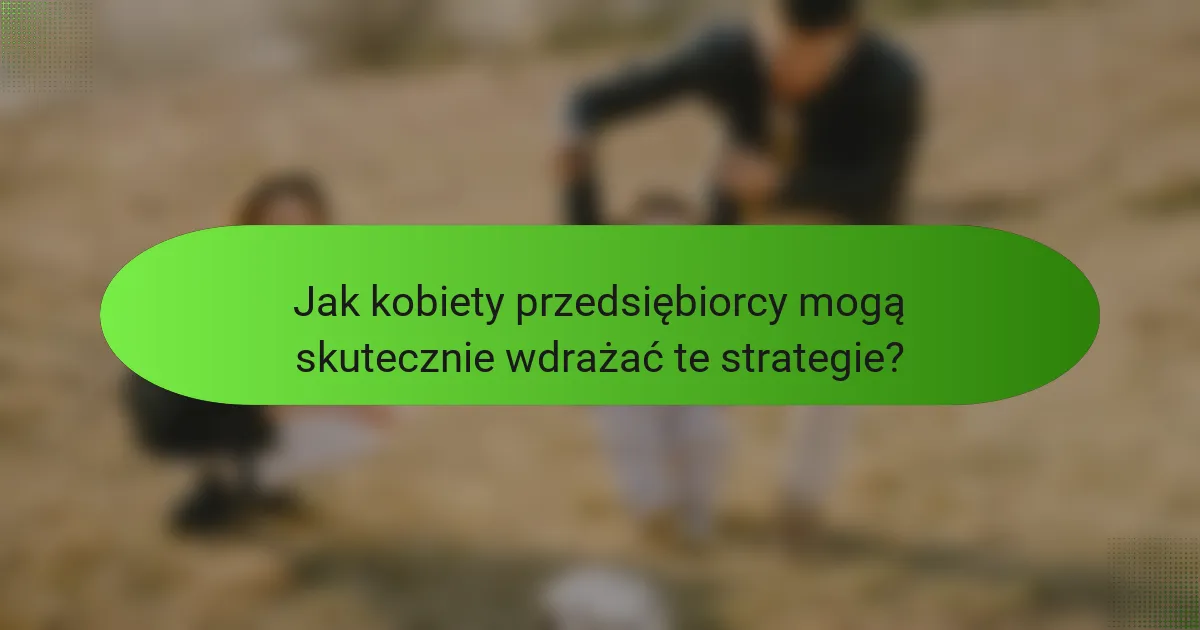Jak kobiety przedsiębiorcy mogą skutecznie wdrażać te strategie?