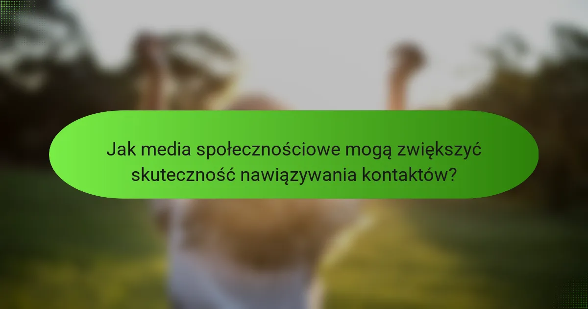 Jak media społecznościowe mogą zwiększyć skuteczność nawiązywania kontaktów?
