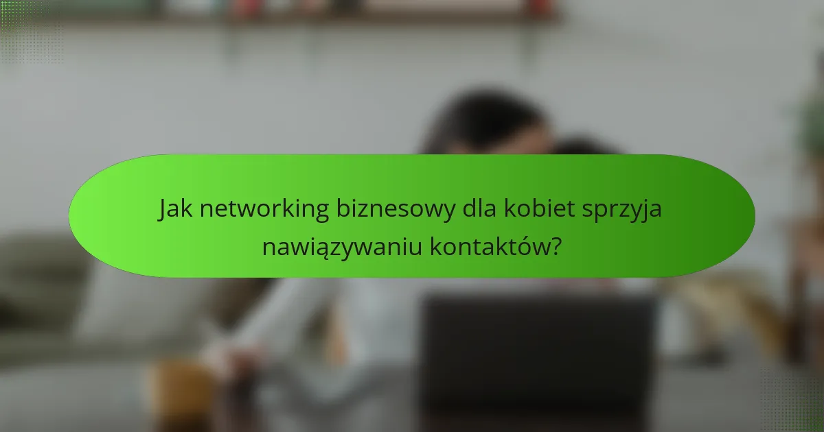 Jak networking biznesowy dla kobiet sprzyja nawiązywaniu kontaktów?