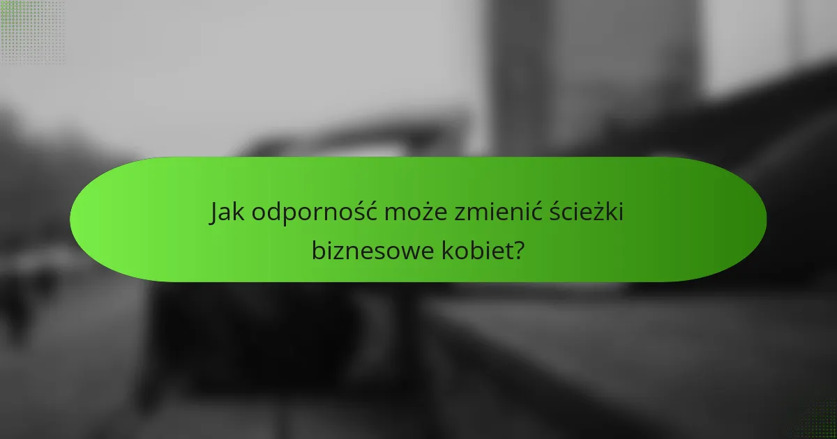 Jak odporność może zmienić ścieżki biznesowe kobiet?