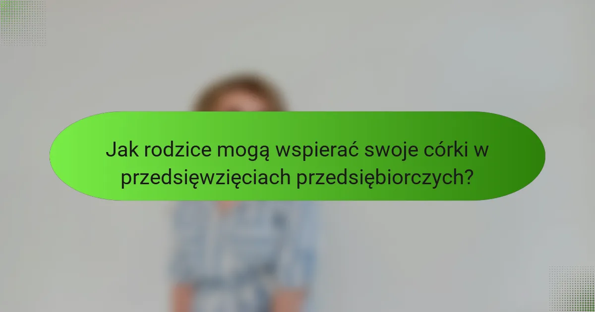 Jak rodzice mogą wspierać swoje córki w przedsięwzięciach przedsiębiorczych?