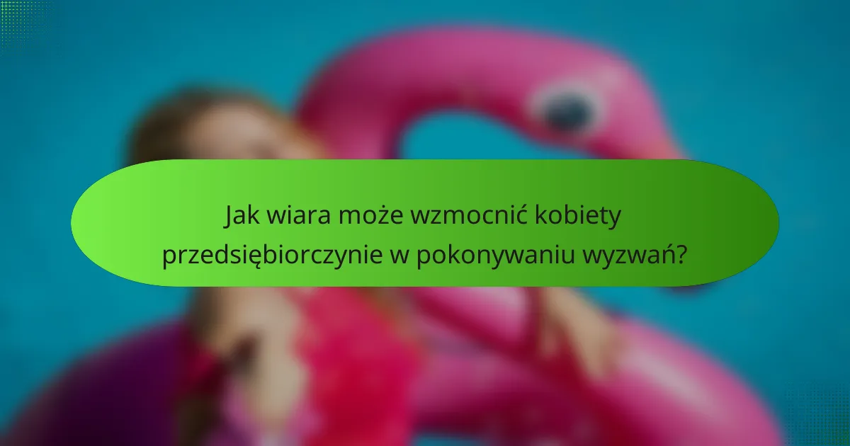 Jak wiara może wzmocnić kobiety przedsiębiorczynie w pokonywaniu wyzwań?