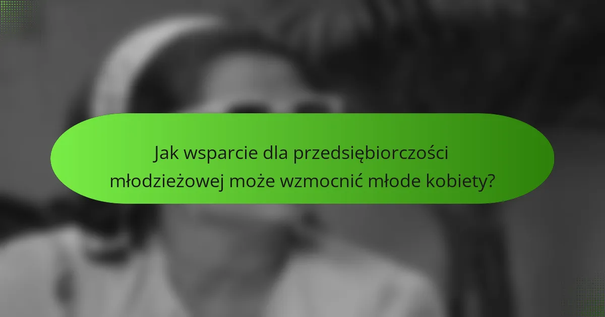 Jak wsparcie dla przedsiębiorczości młodzieżowej może wzmocnić młode kobiety?