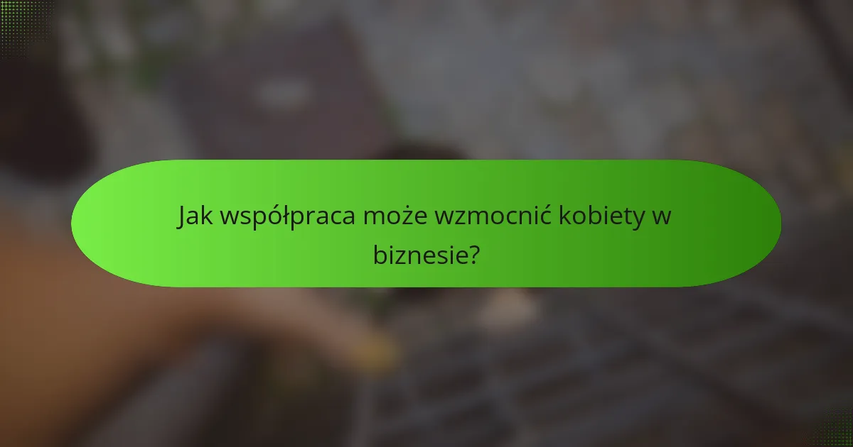 Jak współpraca może wzmocnić kobiety w biznesie?