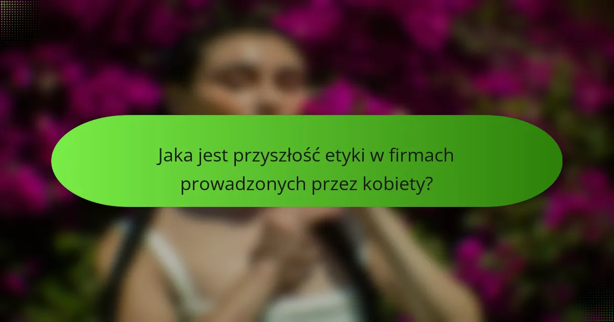 Jaka jest przyszłość etyki w firmach prowadzonych przez kobiety?