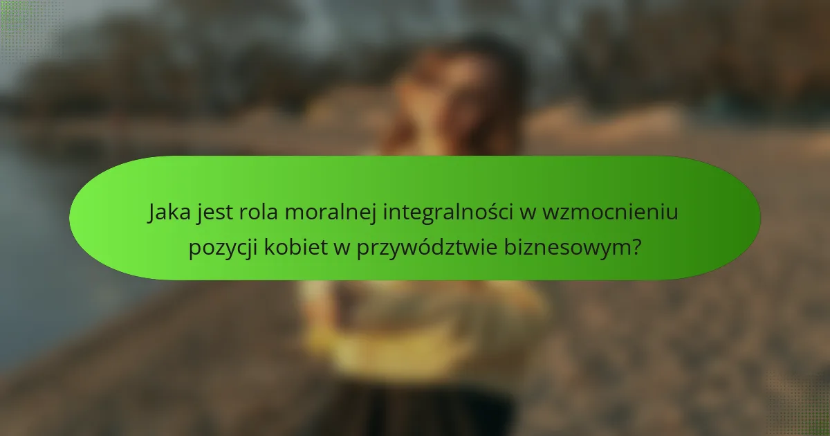 Jaka jest rola moralnej integralności w wzmocnieniu pozycji kobiet w przywództwie biznesowym?