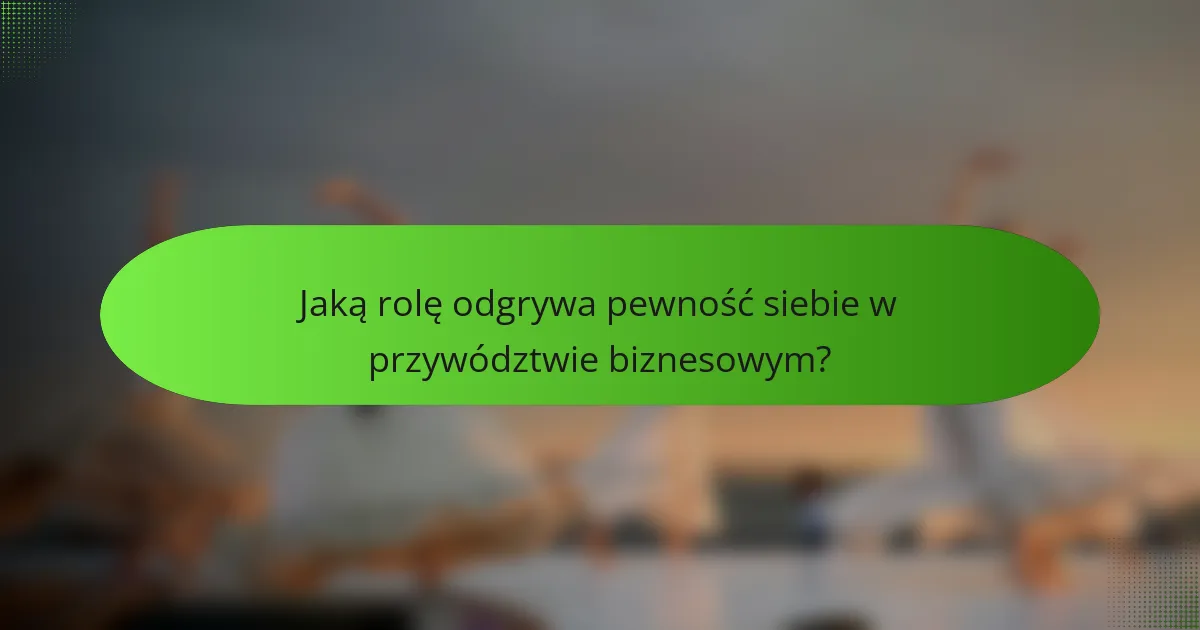 Jaką rolę odgrywa pewność siebie w przywództwie biznesowym?