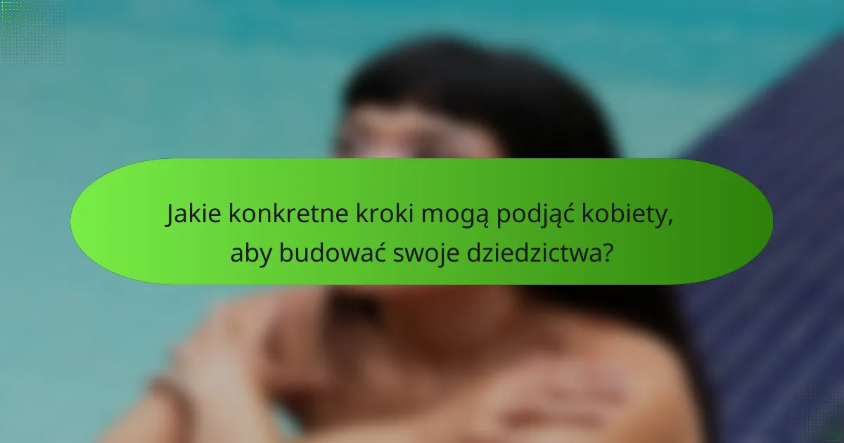 Jakie konkretne kroki mogą podjąć kobiety, aby budować swoje dziedzictwa?