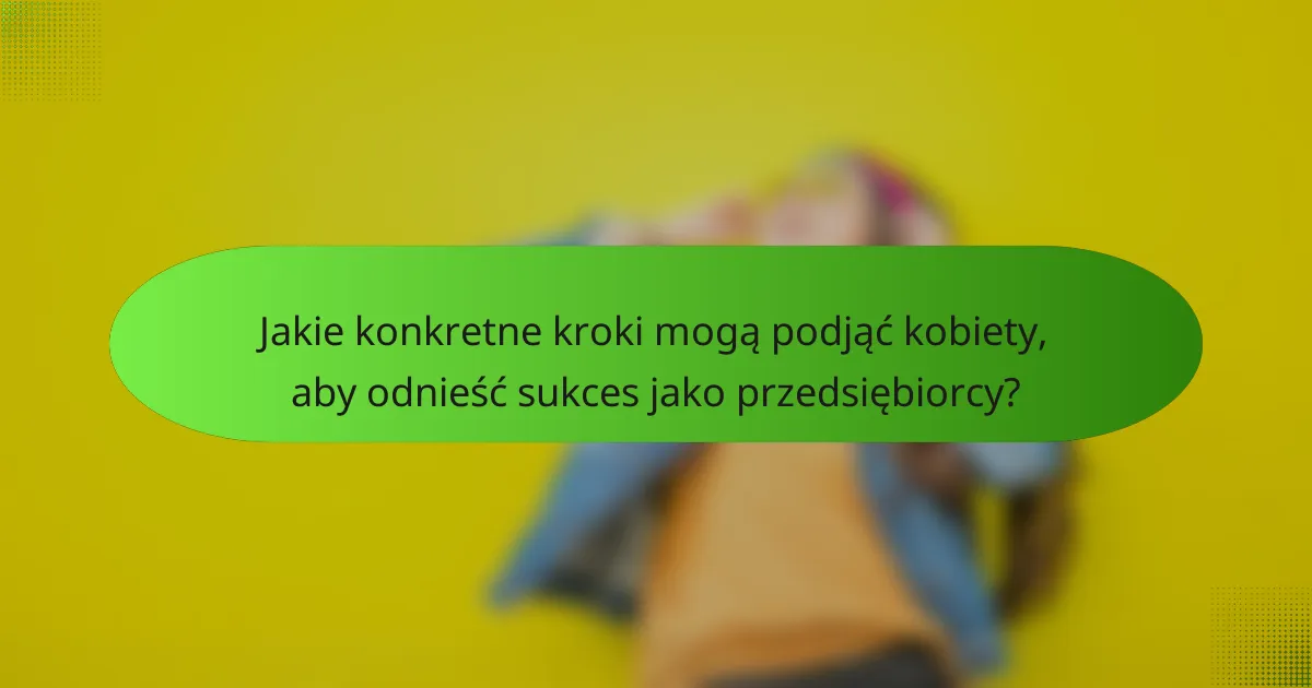 Jakie konkretne kroki mogą podjąć kobiety, aby odnieść sukces jako przedsiębiorcy?