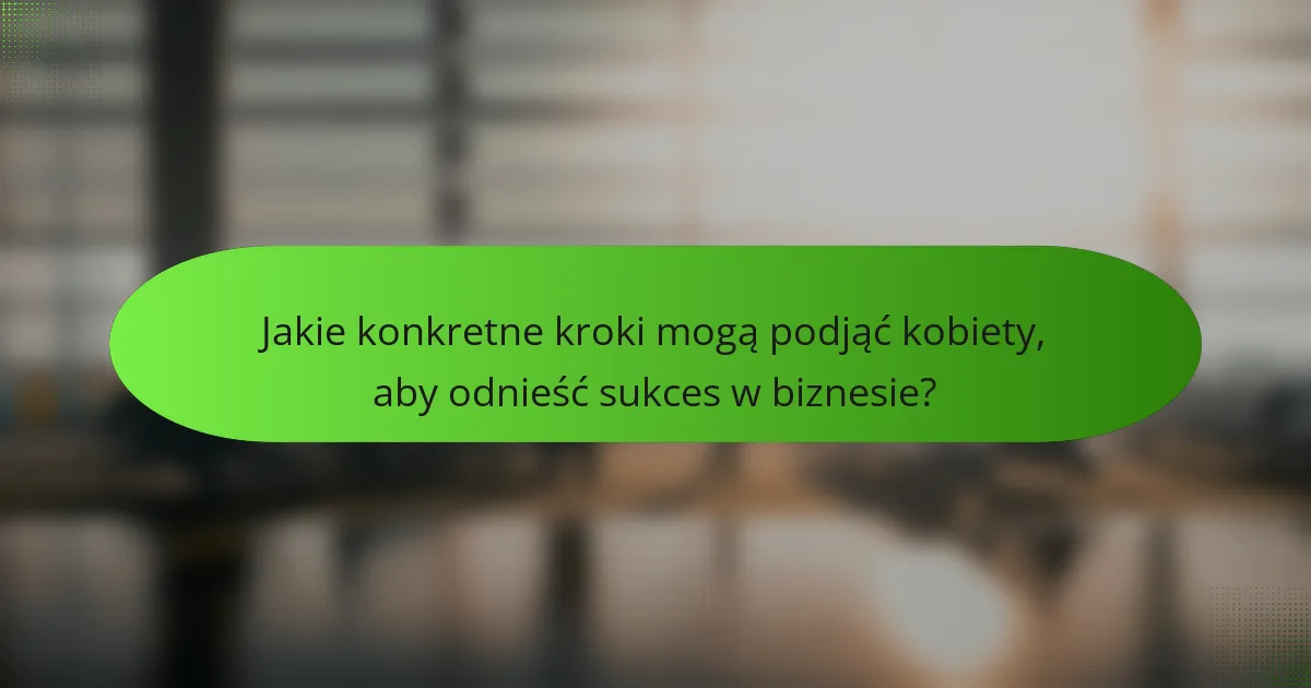 Jakie konkretne kroki mogą podjąć kobiety, aby odnieść sukces w biznesie?