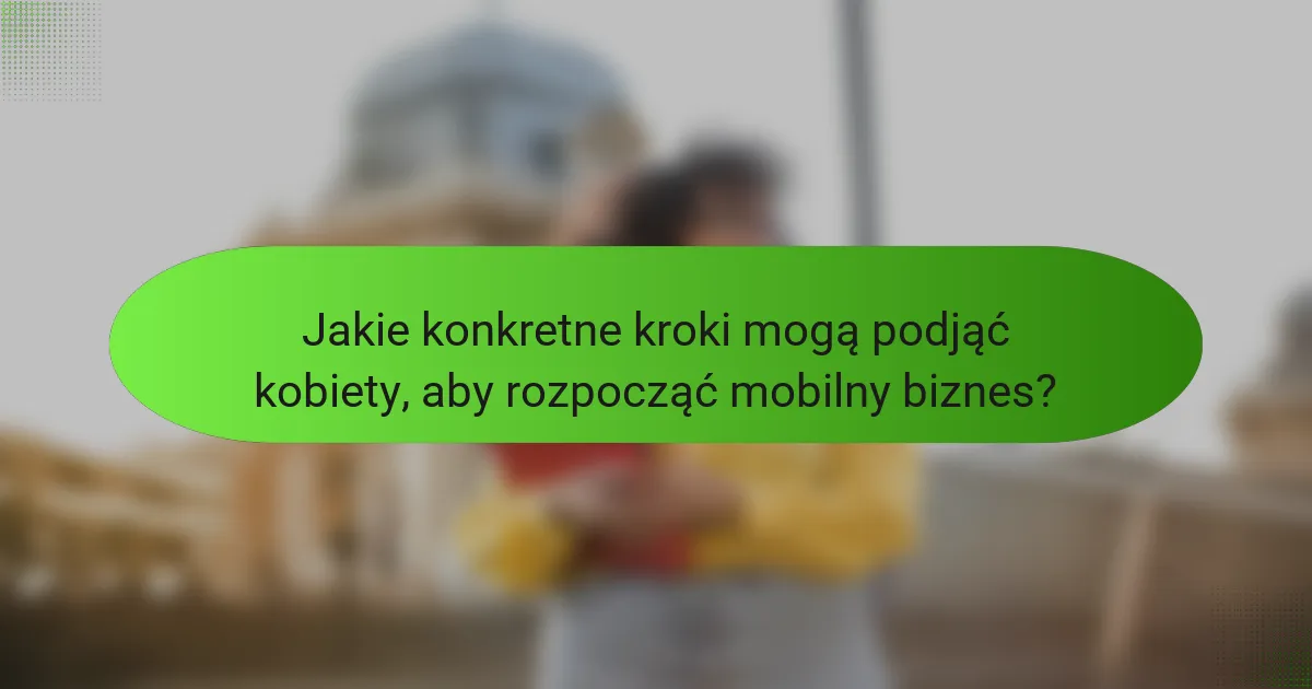 Jakie konkretne kroki mogą podjąć kobiety, aby rozpocząć mobilny biznes?
