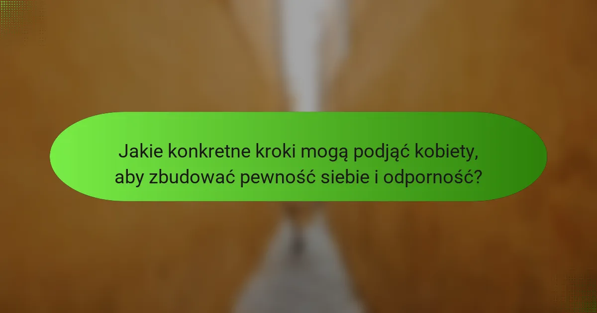 Jakie konkretne kroki mogą podjąć kobiety, aby zbudować pewność siebie i odporność?