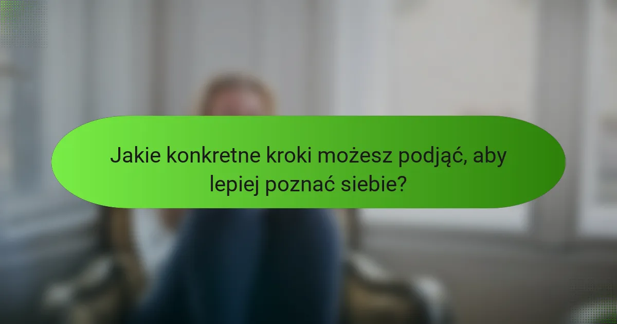 Jakie konkretne kroki możesz podjąć, aby lepiej poznać siebie?