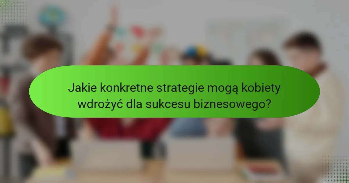 Jakie konkretne strategie mogą kobiety wdrożyć dla sukcesu biznesowego?