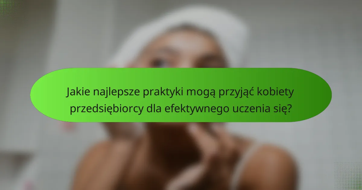Jakie najlepsze praktyki mogą przyjąć kobiety przedsiębiorcy dla efektywnego uczenia się?