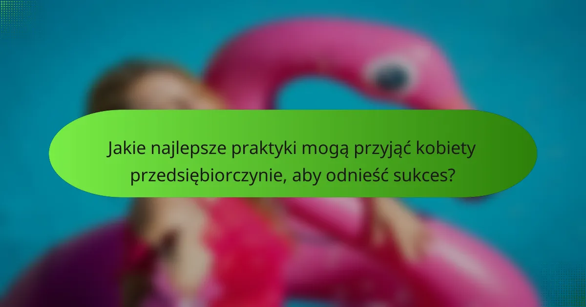 Jakie najlepsze praktyki mogą przyjąć kobiety przedsiębiorczynie, aby odnieść sukces?