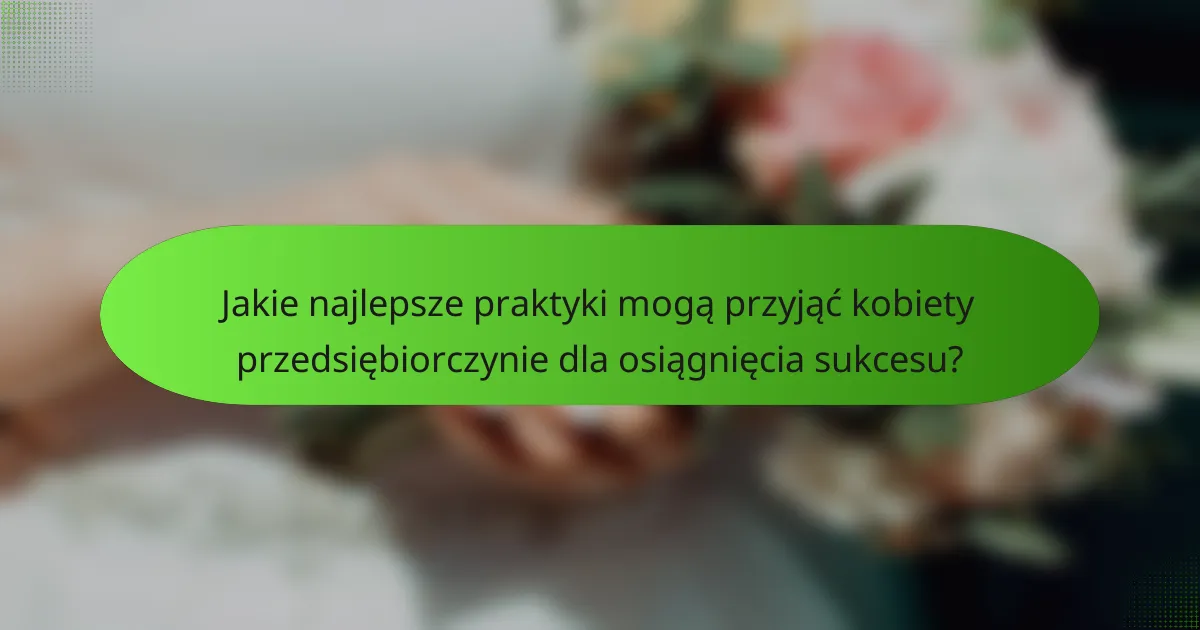 Jakie najlepsze praktyki mogą przyjąć kobiety przedsiębiorczynie dla osiągnięcia sukcesu?