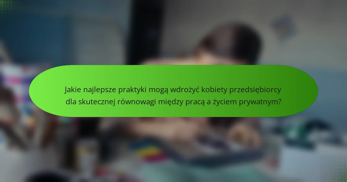 Jakie najlepsze praktyki mogą wdrożyć kobiety przedsiębiorcy dla skutecznej równowagi między pracą a życiem prywatnym?