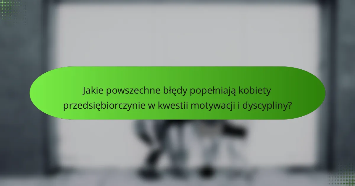 Jakie powszechne błędy popełniają kobiety przedsiębiorczynie w kwestii motywacji i dyscypliny?