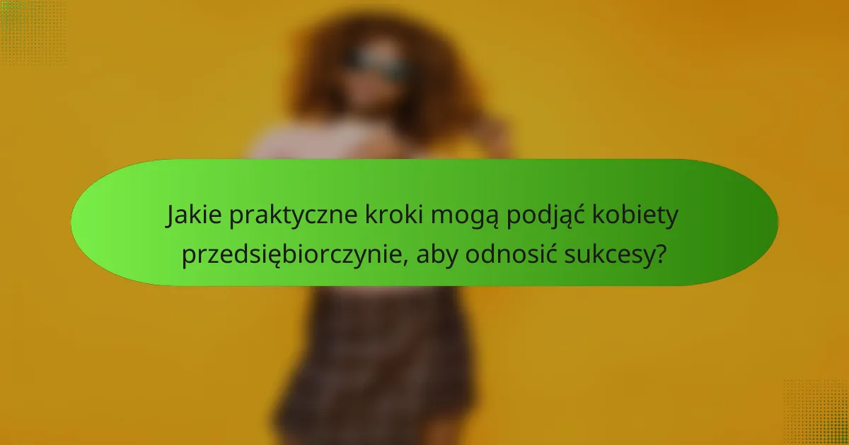 Jakie praktyczne kroki mogą podjąć kobiety przedsiębiorczynie, aby odnosić sukcesy?