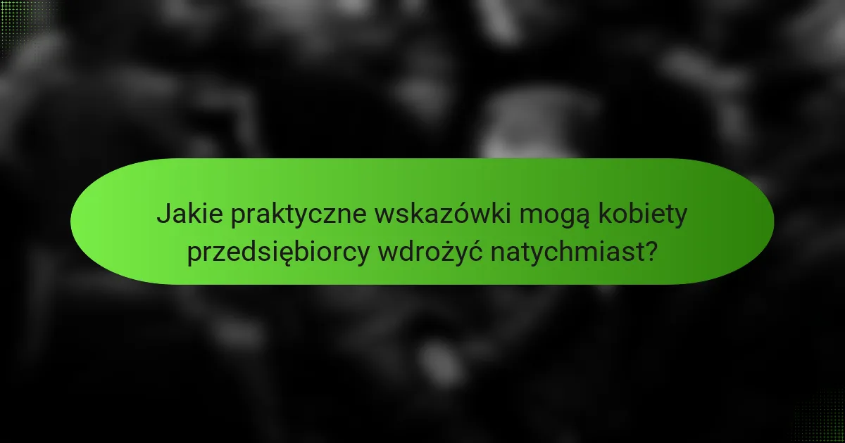 Jakie praktyczne wskazówki mogą kobiety przedsiębiorcy wdrożyć natychmiast?