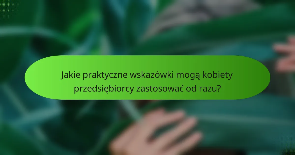 Jakie praktyczne wskazówki mogą kobiety przedsiębiorcy zastosować od razu?
