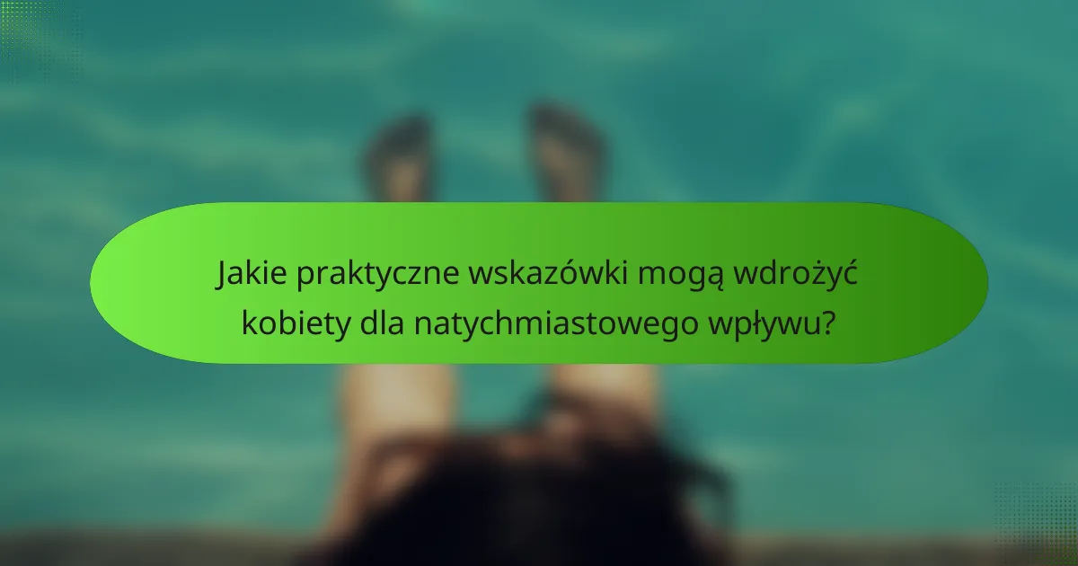 Jakie praktyczne wskazówki mogą wdrożyć kobiety dla natychmiastowego wpływu?