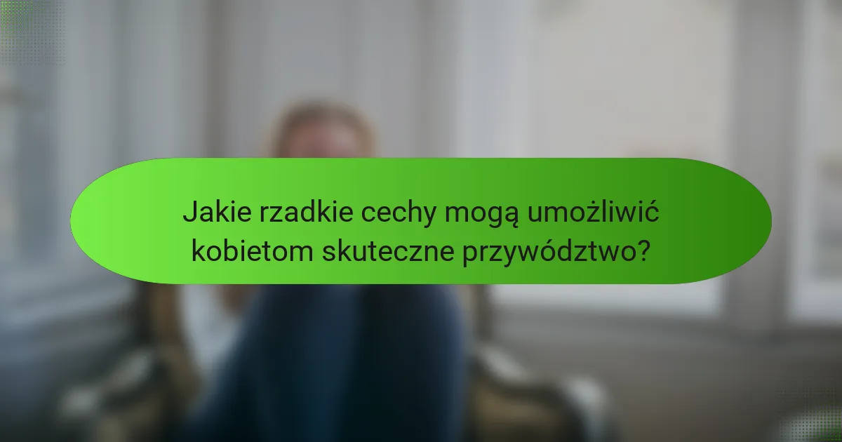 Jakie rzadkie cechy mogą umożliwić kobietom skuteczne przywództwo?