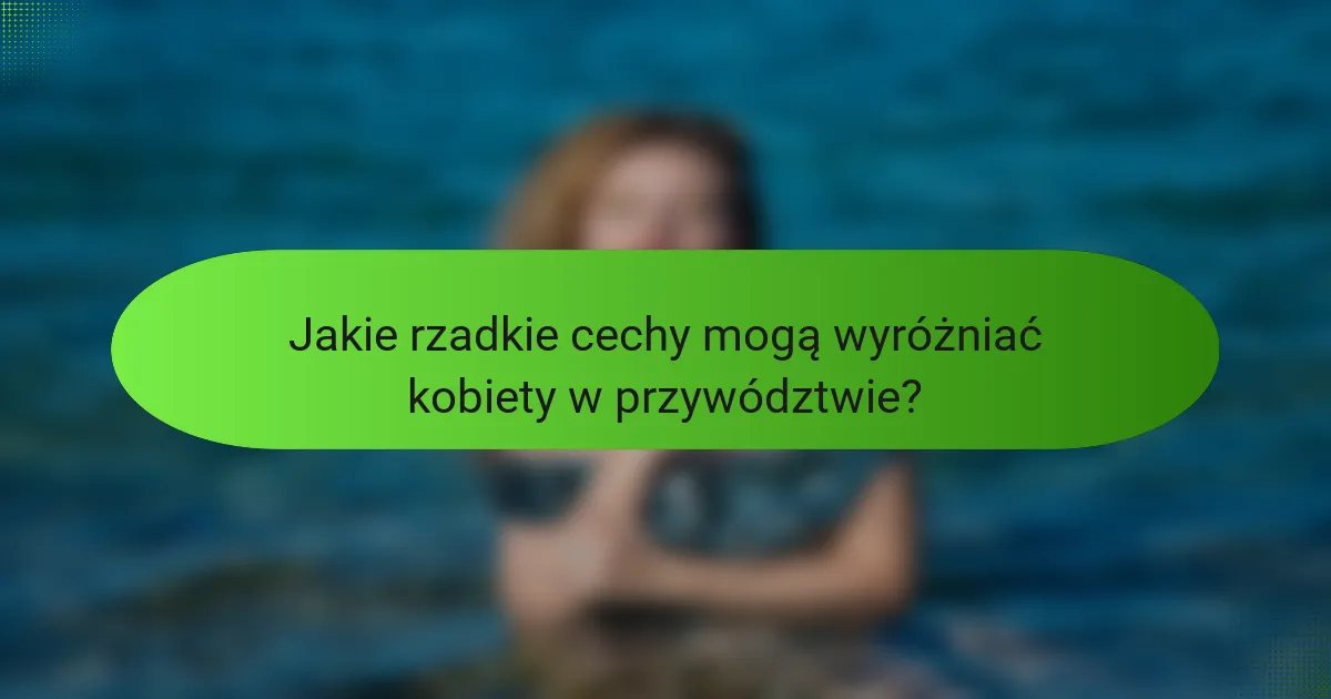 Jakie rzadkie cechy mogą wyróżniać kobiety w przywództwie?
