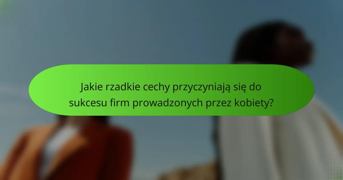 Jakie rzadkie cechy przyczyniają się do sukcesu firm prowadzonych przez kobiety?