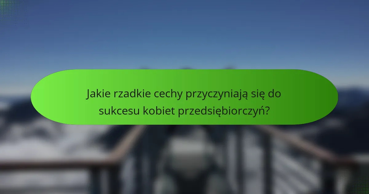 Jakie rzadkie cechy przyczyniają się do sukcesu kobiet przedsiębiorczyń?