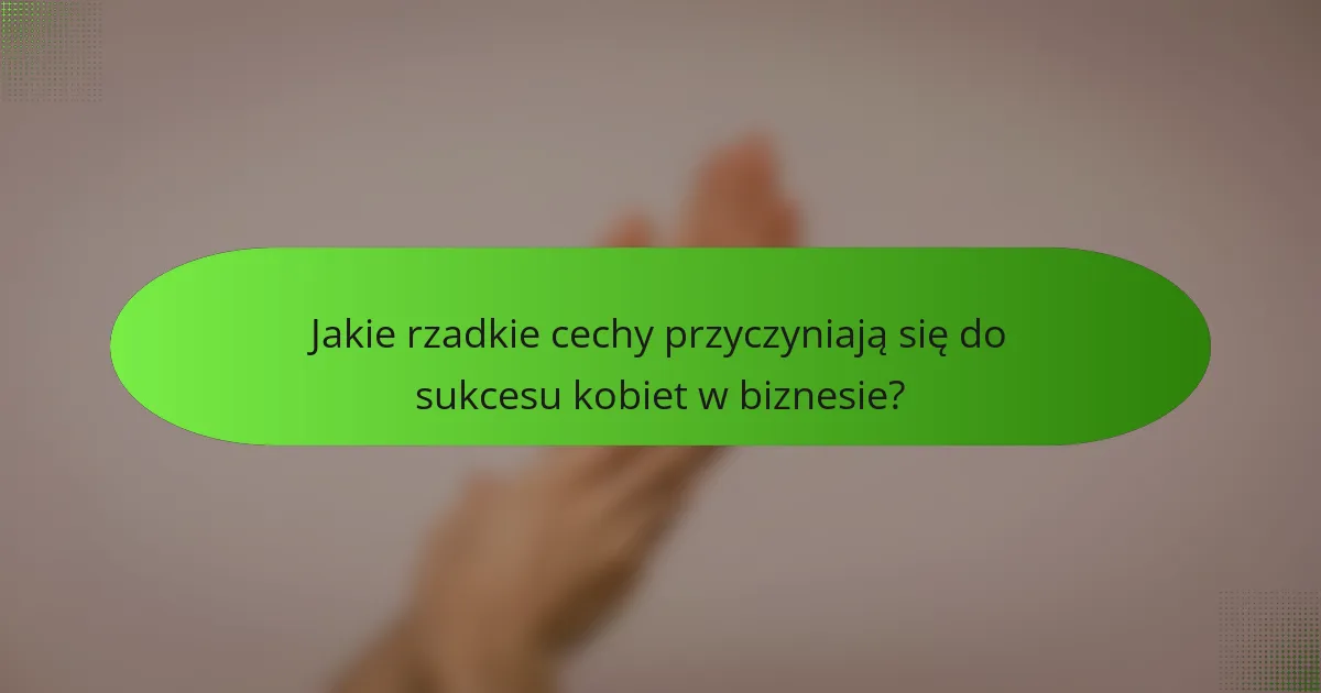 Jakie rzadkie cechy przyczyniają się do sukcesu kobiet w biznesie?