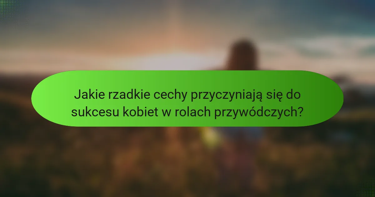 Jakie rzadkie cechy przyczyniają się do sukcesu kobiet w rolach przywódczych?
