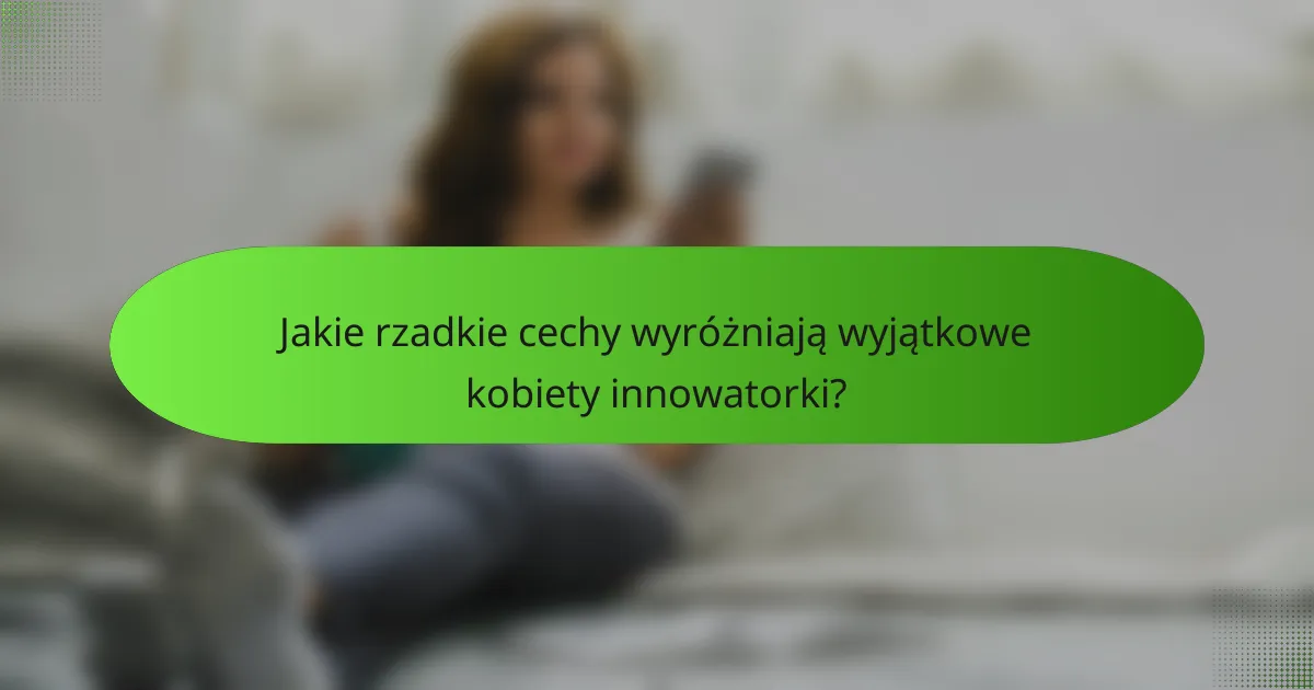 Jakie rzadkie cechy wyróżniają wyjątkowe kobiety innowatorki?