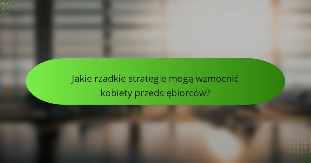 Jakie rzadkie strategie mogą wzmocnić kobiety przedsiębiorców?