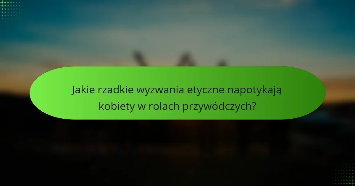 Jakie rzadkie wyzwania etyczne napotykają kobiety w rolach przywódczych?