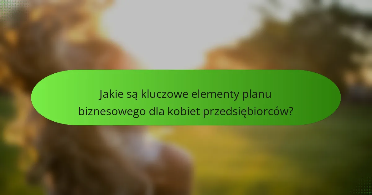 Jakie są kluczowe elementy planu biznesowego dla kobiet przedsiębiorców?