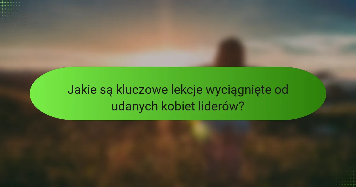 Jakie są kluczowe lekcje wyciągnięte od udanych kobiet liderów?