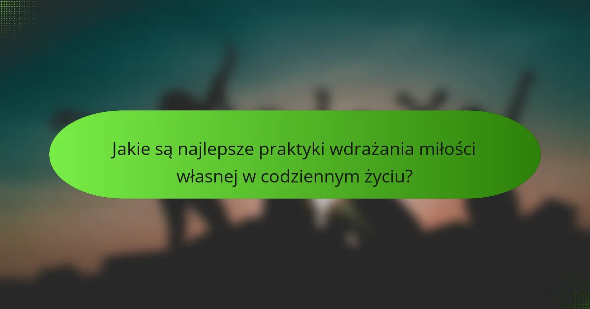 Jakie są najlepsze praktyki wdrażania miłości własnej w codziennym życiu?