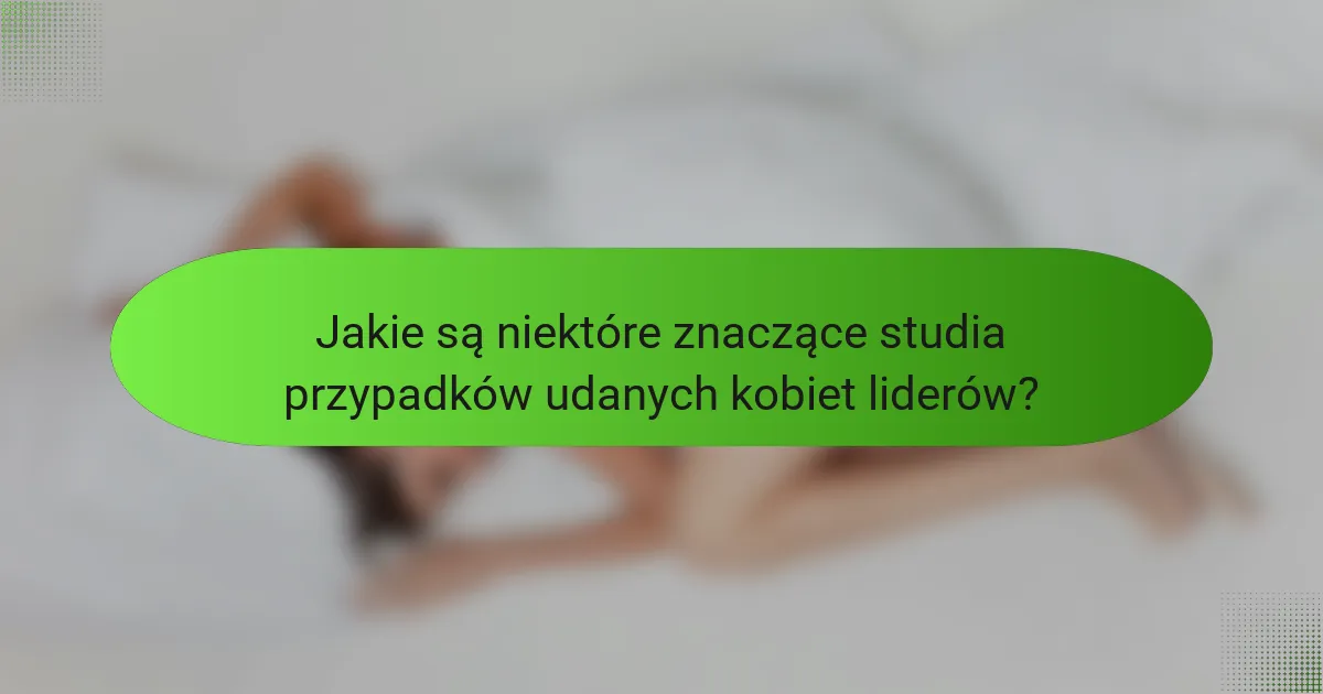 Jakie są niektóre znaczące studia przypadków udanych kobiet liderów?