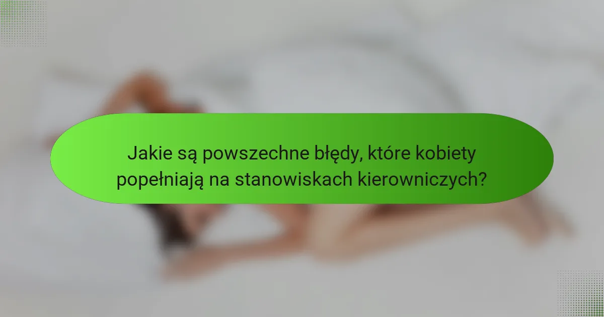 Jakie są powszechne błędy, które kobiety popełniają na stanowiskach kierowniczych?
