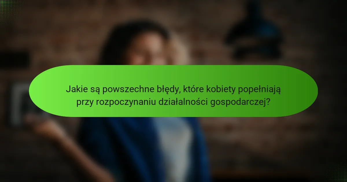 Jakie są powszechne błędy, które kobiety popełniają przy rozpoczynaniu działalności gospodarczej?