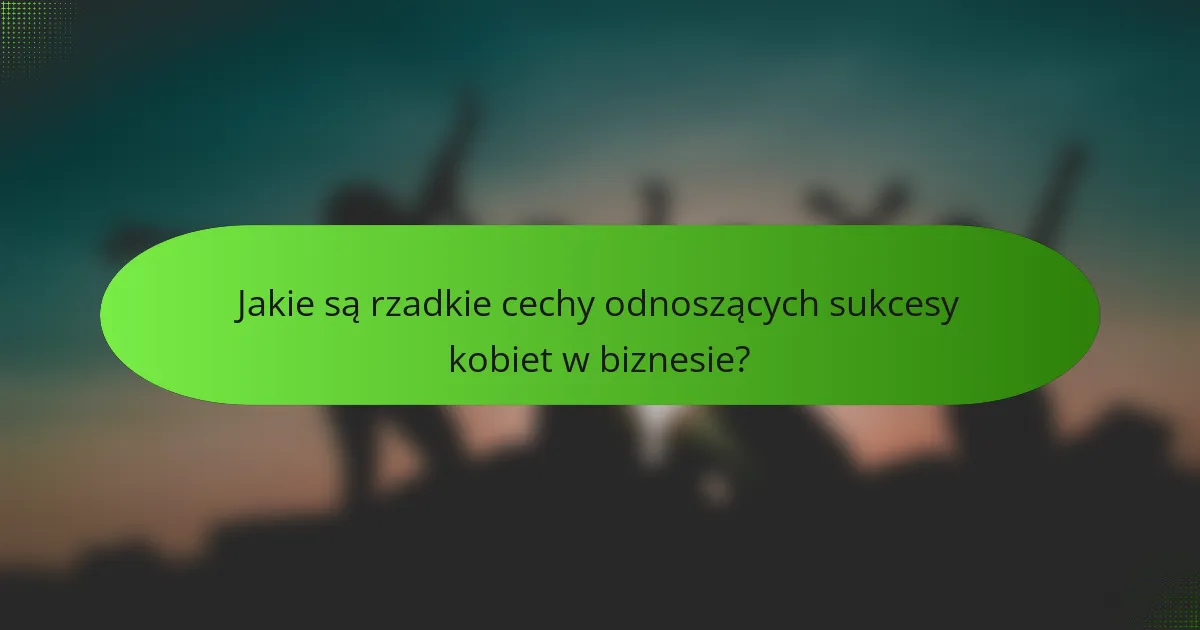 Jakie są rzadkie cechy odnoszących sukcesy kobiet w biznesie?