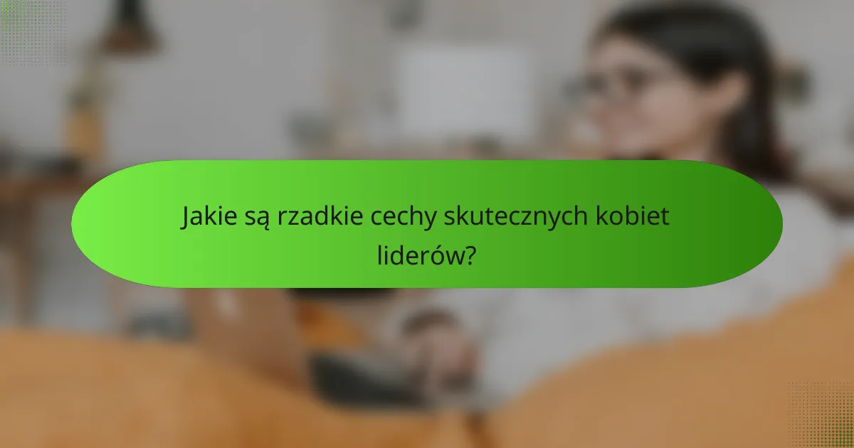 Jakie są rzadkie cechy skutecznych kobiet liderów?