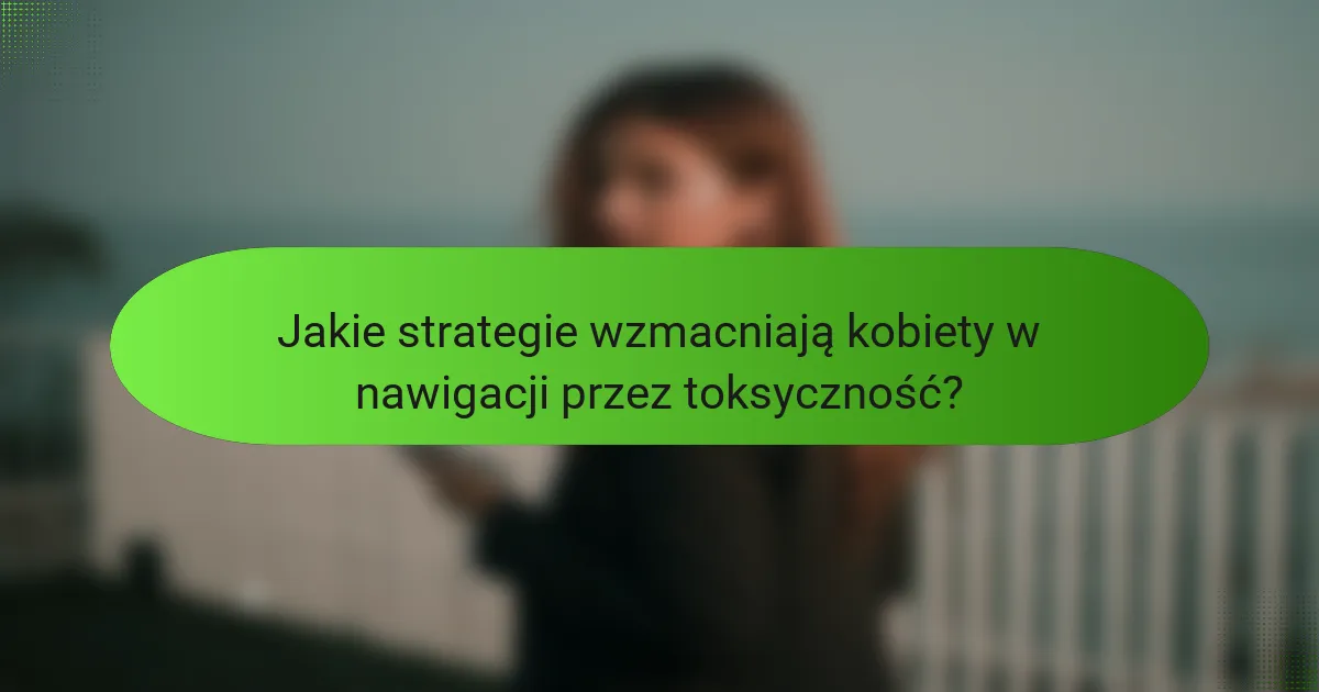 Jakie strategie wzmacniają kobiety w nawigacji przez toksyczność?